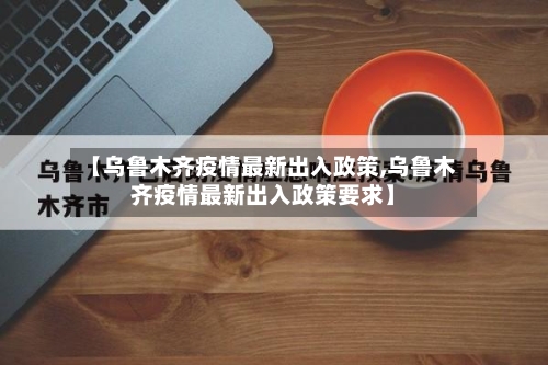 【乌鲁木齐疫情最新出入政策,乌鲁木齐疫情最新出入政策要求】-第2张图片