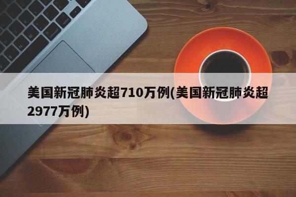 美国新冠肺炎超710万例(美国新冠肺炎超2977万例)